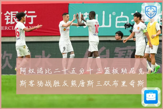 阿奴诺比二十五分十三篮板助尼克斯客场战胜灰熊唐斯三双布里奇斯专题观察-深度解析