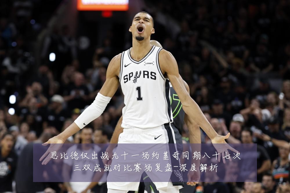 恩比德仅出战九十一场约基奇同期八十七次三双成就对比赛场复盘-深度解析