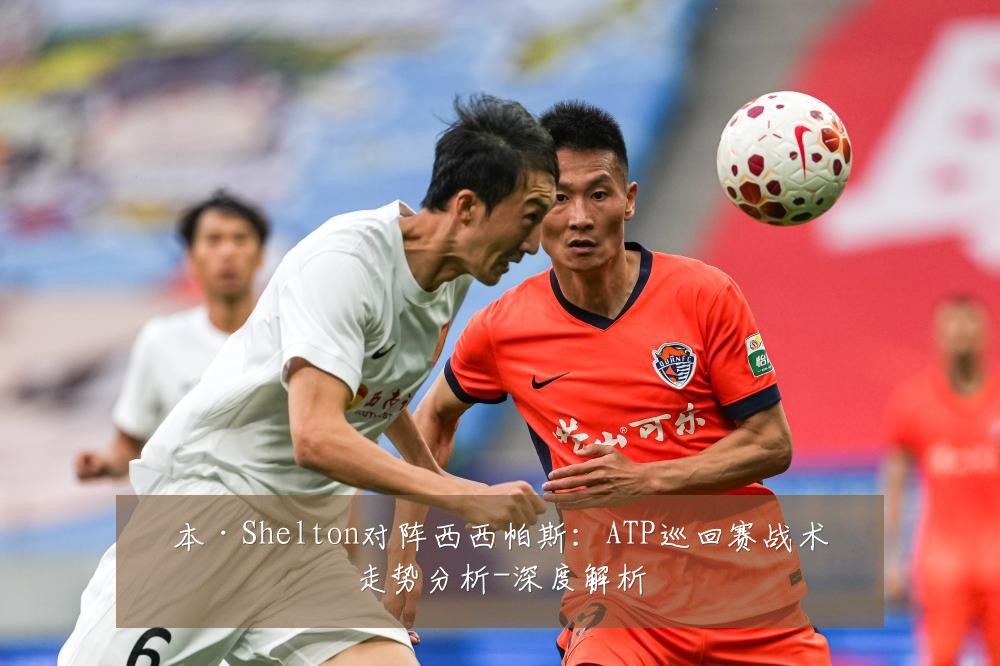 本·Shelton对阵西西帕斯：ATP巡回赛战术走势分析-深度解析